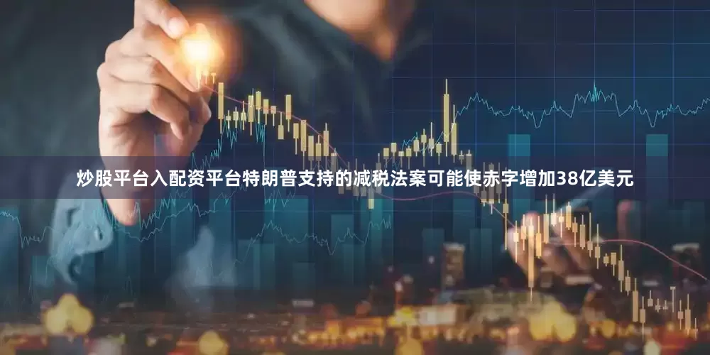炒股平台入配资平台特朗普支持的减税法案可能使赤字增加38亿美元