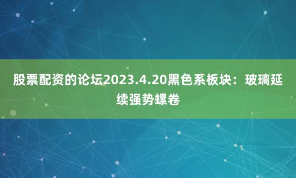 股票配资的论坛2023.4.20黑色系板块：玻璃延续强势螺卷