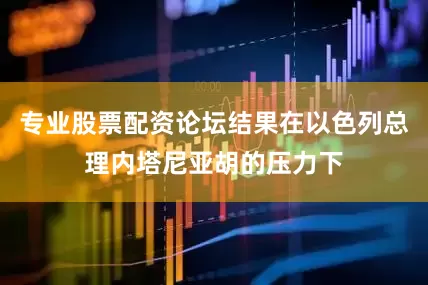 专业股票配资论坛结果在以色列总理内塔尼亚胡的压力下
