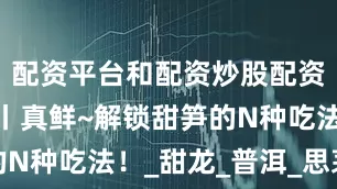 配资平台和配资炒股配资好味云南丨真鲜~解锁甜笋的N种吃法！_甜龙_普洱_思茅区