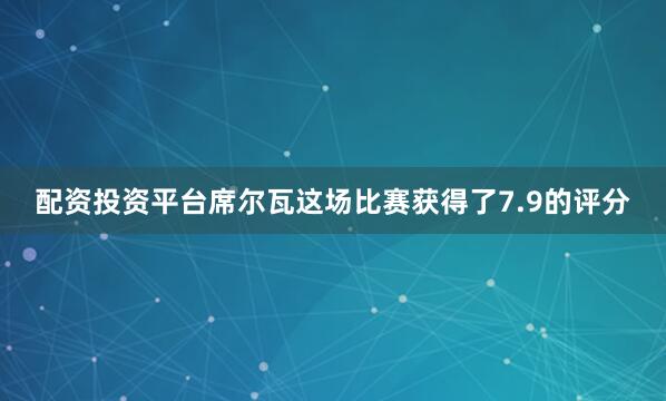 配资投资平台席尔瓦这场比赛获得了7.9的评分