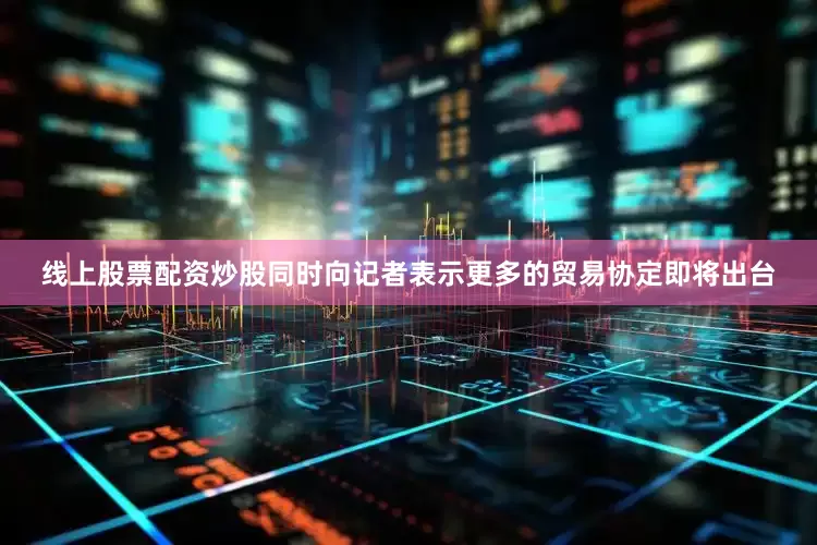 线上股票配资炒股同时向记者表示更多的贸易协定即将出台
