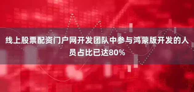 线上股票配资门户网开发团队中参与鸿蒙版开发的人员占比已达80%