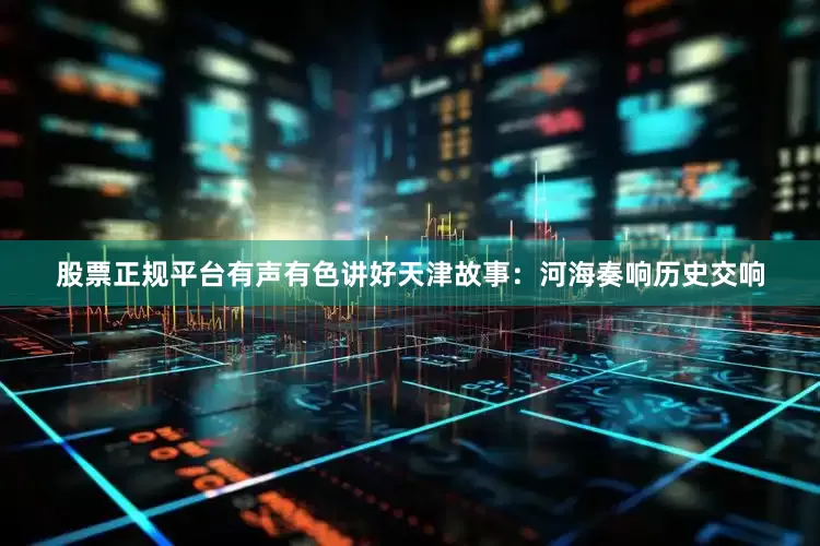 股票正规平台有声有色讲好天津故事：河海奏响历史交响
