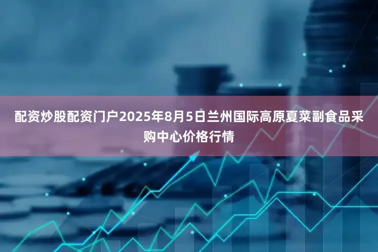配资炒股配资门户2025年8月5日兰州国际高原夏菜副食品采购中心价格行情