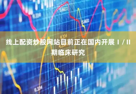 线上配资炒股网站目前正在国内开展Ⅰ/Ⅱ期临床研究