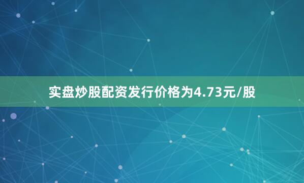 实盘炒股配资发行价格为4.73元/股