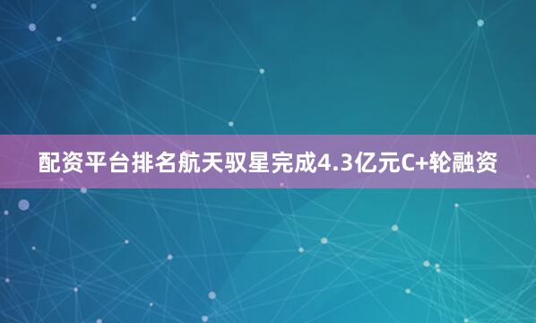 配资平台排名航天驭星完成4.3亿元C+轮融资