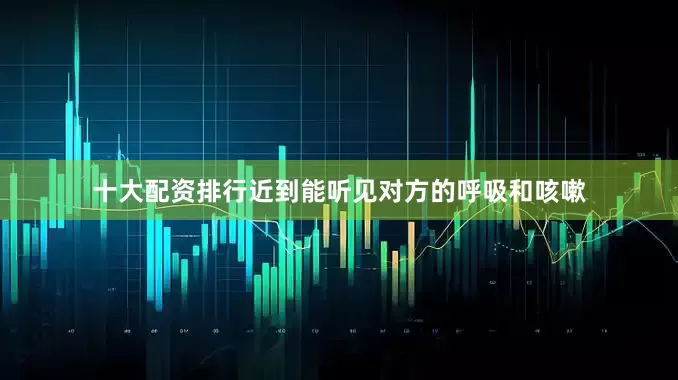 十大配资排行近到能听见对方的呼吸和咳嗽