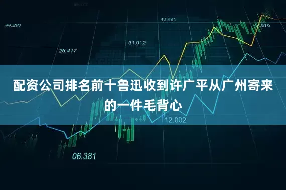 配资公司排名前十鲁迅收到许广平从广州寄来的一件毛背心