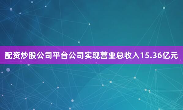 配资炒股公司平台公司实现营业总收入15.36亿元