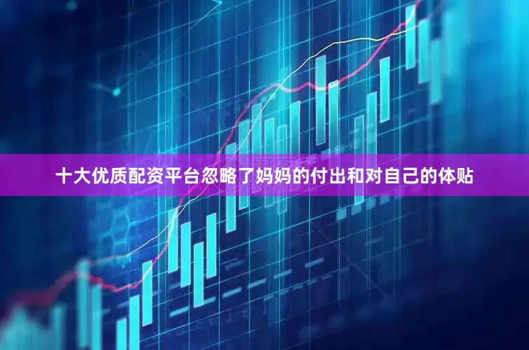 十大优质配资平台忽略了妈妈的付出和对自己的体贴