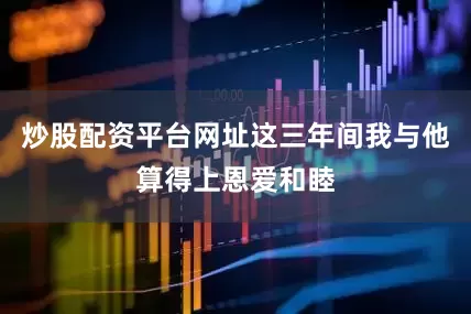 炒股配资平台网址这三年间我与他算得上恩爱和睦