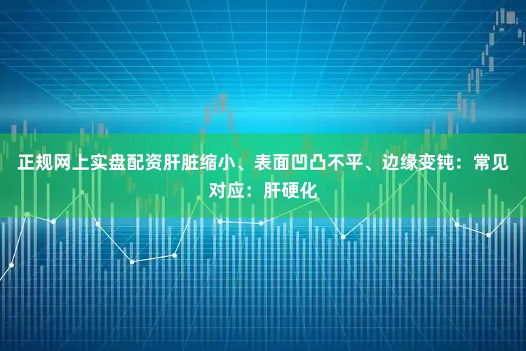 正规网上实盘配资肝脏缩小、表面凹凸不平、边缘变钝：常见对应：肝硬化